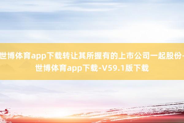 世博体育app下载转让其所握有的上市公司一起股份-世博体育app下载-V59.1版下载