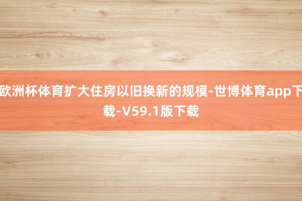欧洲杯体育扩大住房以旧换新的规模-世博体育app下载-V59.1版下载
