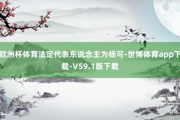 欧洲杯体育法定代表东说念主为杨可-世博体育app下载-V59.1版下载