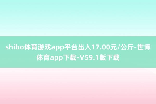 shibo体育游戏app平台出入17.00元/公斤-世博体育app下载-V59.1版下载
