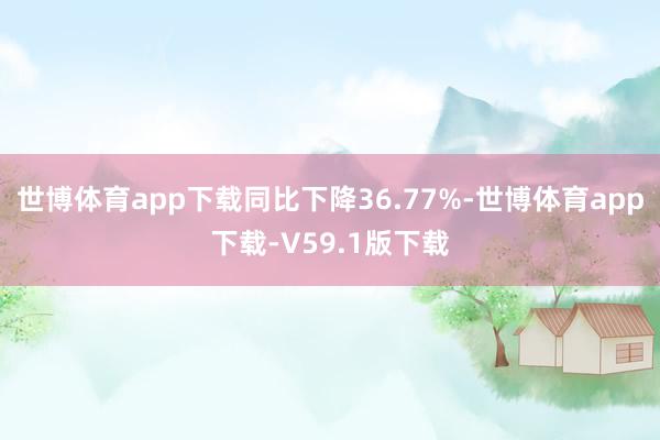 世博体育app下载同比下降36.77%-世博体育app下载-V59.1版下载