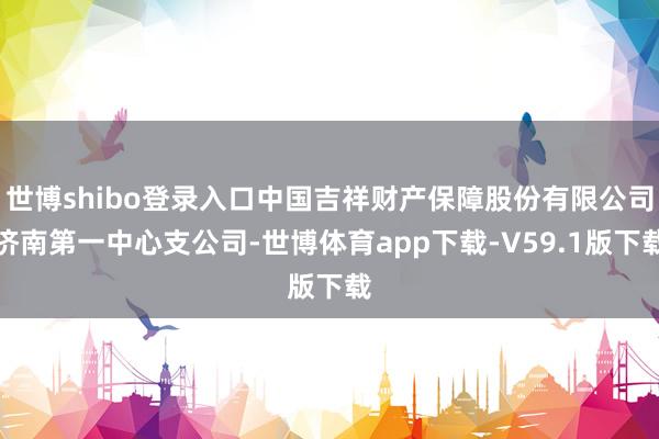 世博shibo登录入口中国吉祥财产保障股份有限公司济南第一中心支公司-世博体育app下载-V59.1版下载