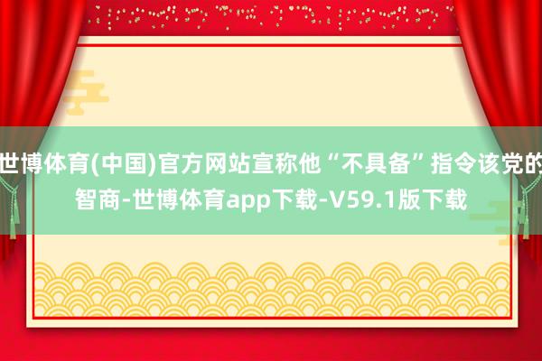 世博体育(中国)官方网站宣称他“不具备”指令该党的智商-世博体育app下载-V59.1版下载