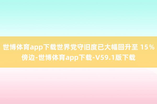 世博体育app下载世界党守旧度已大幅回升至 15％傍边-世博体育app下载-V59.1版下载