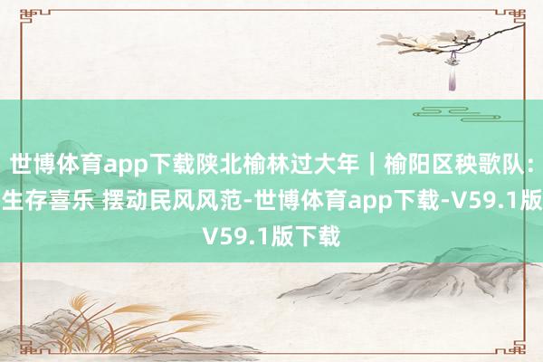 世博体育app下载陕北榆林过大年｜榆阳区秧歌队：跃动生存喜乐 摆动民风风范-世博体育app下载-V59.1版下载
