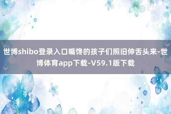 世博shibo登录入口嘴馋的孩子们照旧伸舌头来-世博体育app下载-V59.1版下载