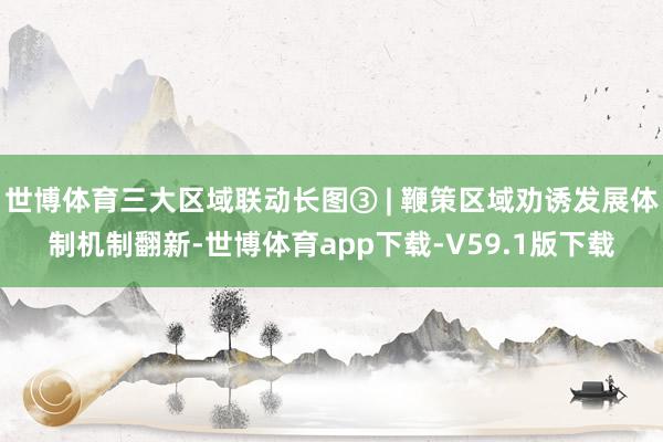 世博体育三大区域联动长图③ | 鞭策区域劝诱发展体制机制翻新-世博体育app下载-V59.1版下载