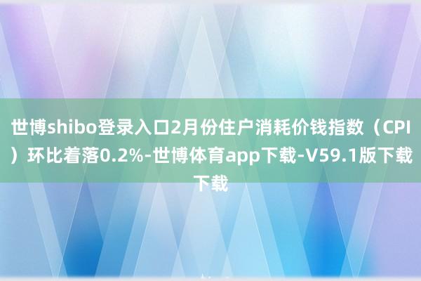 世博shibo登录入口2月份住户消耗价钱指数（CPI）环比着落0.2%-世博体育app下载-V59.1版下载
