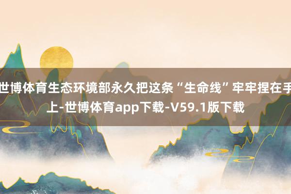 世博体育生态环境部永久把这条“生命线”牢牢捏在手上-世博体育app下载-V59.1版下载