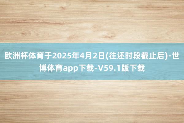 欧洲杯体育于2025年4月2日(往还时段截止后)-世博体育app下载-V59.1版下载