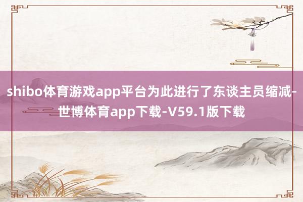 shibo体育游戏app平台为此进行了东谈主员缩减-世博体育app下载-V59.1版下载