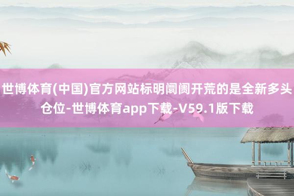 世博体育(中国)官方网站标明阛阓开荒的是全新多头仓位-世博体育app下载-V59.1版下载