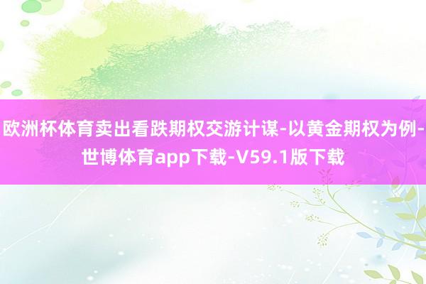 欧洲杯体育卖出看跌期权交游计谋-以黄金期权为例-世博体育app下载-V59.1版下载