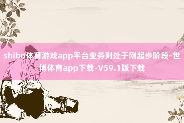 shibo体育游戏app平台业务则处于刚起步阶段-世博体育app下载-V59.1版下载