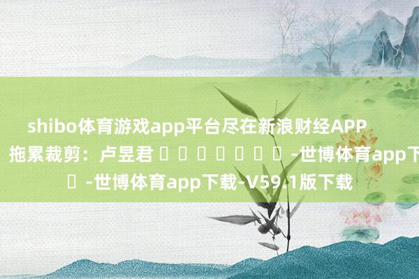 shibo体育游戏app平台尽在新浪财经APP            						拖累裁剪：卢昱君 							-世博体育app下载-V59.1版下载