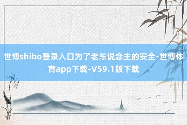 世博shibo登录入口　　为了老东说念主的安全-世博体育app下载-V59.1版下载