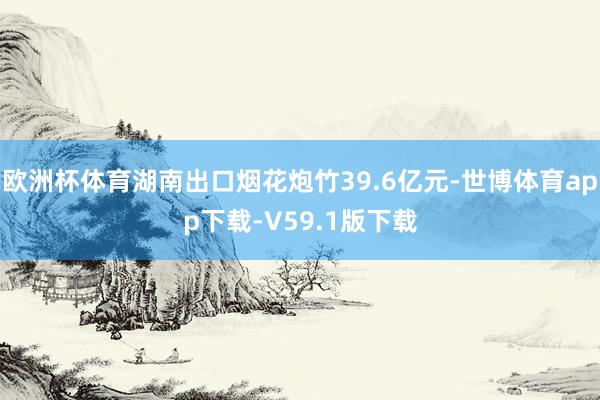 欧洲杯体育湖南出口烟花炮竹39.6亿元-世博体育app下载-V59.1版下载