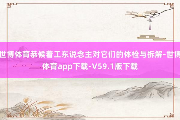 世博体育恭候着工东说念主对它们的体检与拆解-世博体育app下载-V59.1版下载