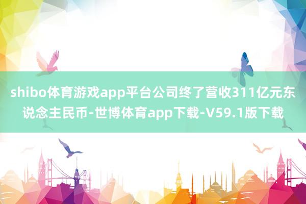 shibo体育游戏app平台公司终了营收311亿元东说念主民币-世博体育app下载-V59.1版下载