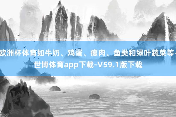 欧洲杯体育如牛奶、鸡蛋、瘦肉、鱼类和绿叶蔬菜等-世博体育app下载-V59.1版下载