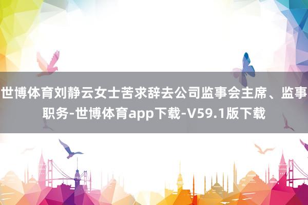 世博体育　　刘静云女士苦求辞去公司监事会主席、监事职务-世博体育app下载-V59.1版下载