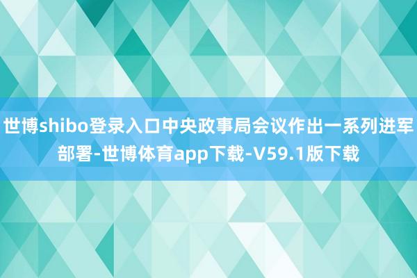 世博shibo登录入口中央政事局会议作出一系列进军部署-世博体育app下载-V59.1版下载