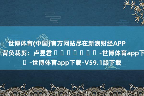 世博体育(中国)官方网站尽在新浪财经APP            						背负裁剪：卢昱君 							-世博体育app下载-V59.1版下载
