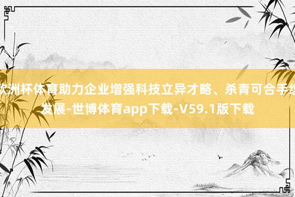 欧洲杯体育助力企业增强科技立异才略、杀青可合手续发展-世博体育app下载-V59.1版下载
