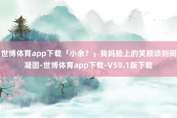 世博体育app下载「小余？」我妈脸上的笑颜顷刻间凝固-世博体育app下载-V59.1版下载