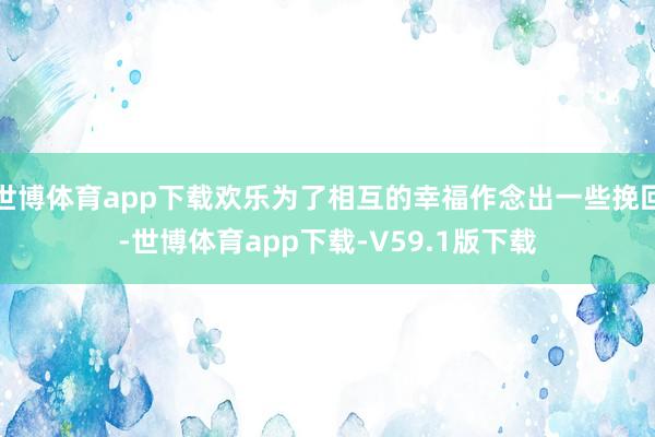 世博体育app下载欢乐为了相互的幸福作念出一些挽回-世博体育app下载-V59.1版下载