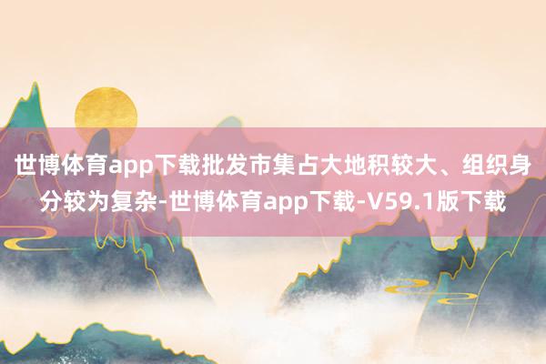 世博体育app下载　　批发市集占大地积较大、组织身分较为复杂-世博体育app下载-V59.1版下载