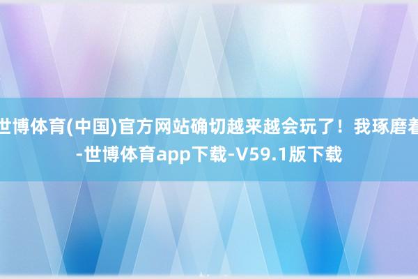 世博体育(中国)官方网站确切越来越会玩了！我琢磨着-世博体育app下载-V59.1版下载