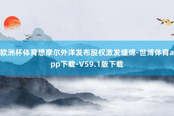 欧洲杯体育想摩尔外洋发布股权激发缠绵-世博体育app下载-V59.1版下载