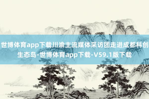 世博体育app下载川渝主流媒体采访团走进成都科创生态岛-世博体育app下载-V59.1版下载
