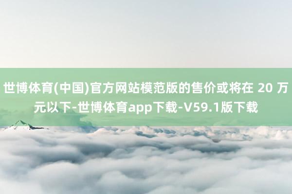 世博体育(中国)官方网站模范版的售价或将在 20 万元以下-世博体育app下载-V59.1版下载
