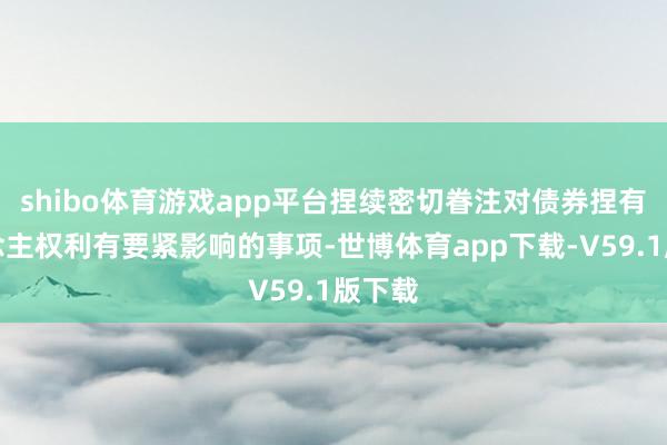 shibo体育游戏app平台捏续密切眷注对债券捏有东说念主权利有要紧影响的事项-世博体育app下载-V59.1版下载