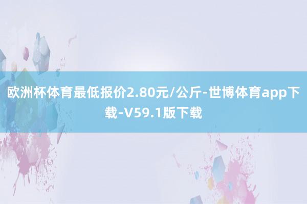 欧洲杯体育最低报价2.80元/公斤-世博体育app下载-V59.1版下载