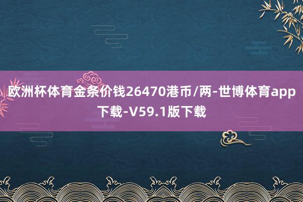 欧洲杯体育金条价钱26470港币/两-世博体育app下载-V59.1版下载
