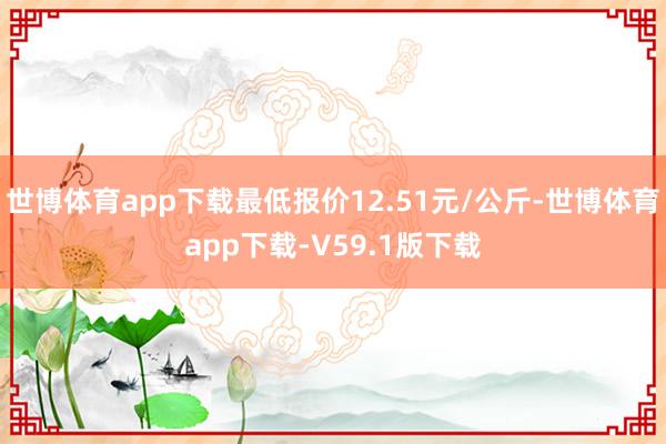 世博体育app下载最低报价12.51元/公斤-世博体育app下载-V59.1版下载