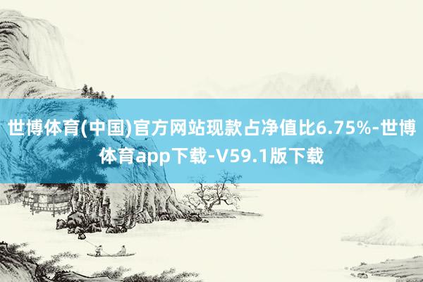 世博体育(中国)官方网站现款占净值比6.75%-世博体育app下载-V59.1版下载