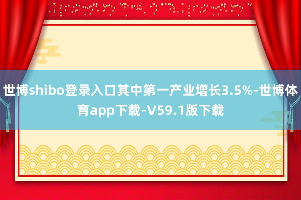 世博shibo登录入口其中第一产业增长3.5%-世博体育app下载-V59.1版下载