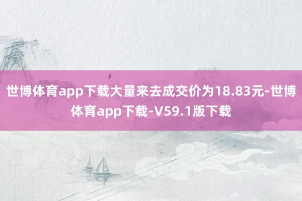 世博体育app下载大量来去成交价为18.83元-世博体育app下载-V59.1版下载