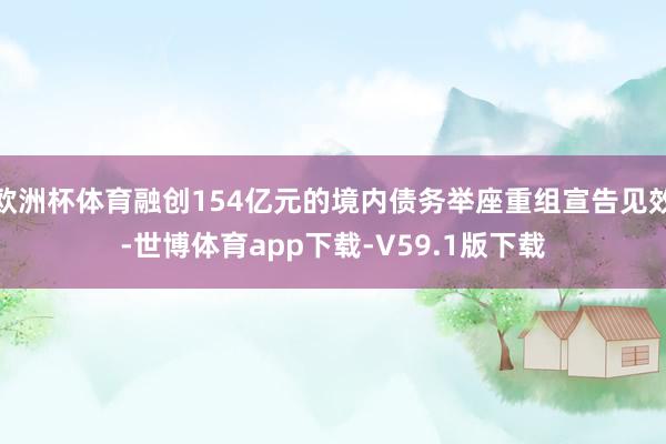 欧洲杯体育融创154亿元的境内债务举座重组宣告见效-世博体育app下载-V59.1版下载