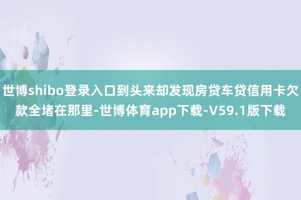 世博shibo登录入口到头来却发现房贷车贷信用卡欠款全堵在那里-世博体育app下载-V59.1版下载