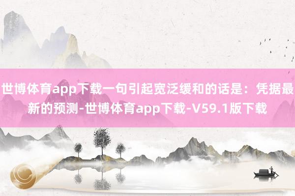 世博体育app下载一句引起宽泛缓和的话是：凭据最新的预测-世博体育app下载-V59.1版下载