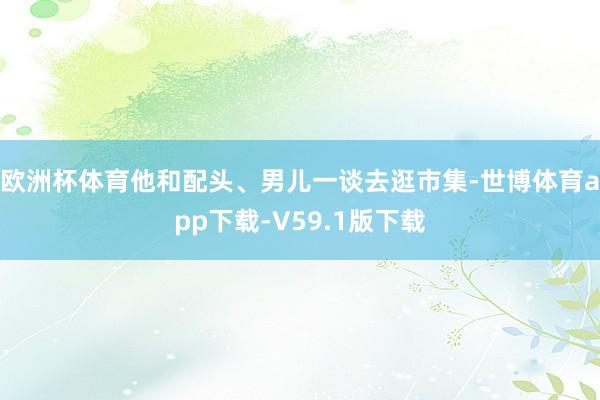 欧洲杯体育他和配头、男儿一谈去逛市集-世博体育app下载-V59.1版下载