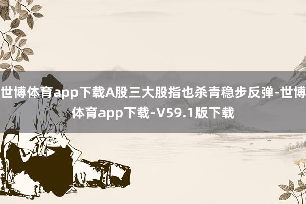 世博体育app下载A股三大股指也杀青稳步反弹-世博体育app下载-V59.1版下载