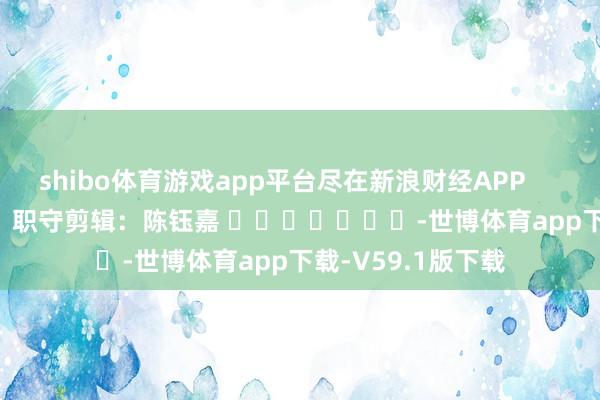 shibo体育游戏app平台尽在新浪财经APP            						职守剪辑：陈钰嘉 							-世博体育app下载-V59.1版下载