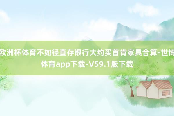 欧洲杯体育不如径直存银行大约买首肯家具合算-世博体育app下载-V59.1版下载