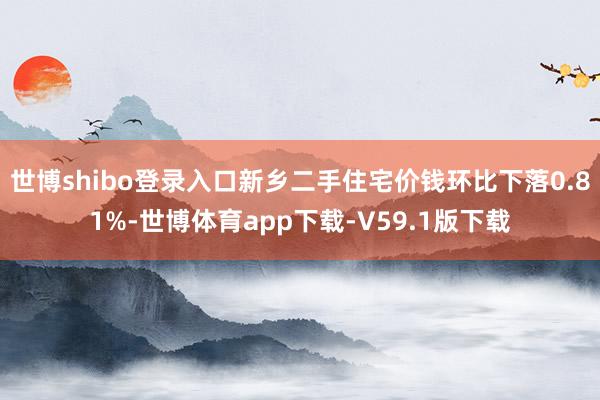 世博shibo登录入口新乡二手住宅价钱环比下落0.81%-世博体育app下载-V59.1版下载